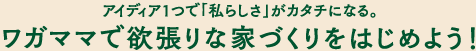 アイディア１つで「私らしさ」がカタチになる。ワガママで欲張りな家づくりをはじめよう！